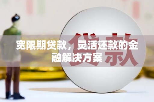 灵川宽限期贷款，灵活还款的金融解决方案