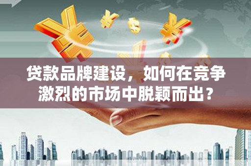 灵川贷款品牌建设，如何在竞争激烈的市场中脱颖而出？